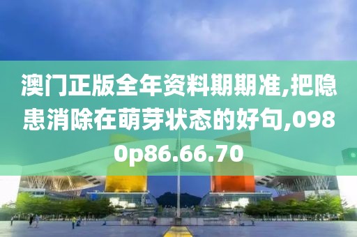 澳门正版全年资料期期准,把隐患消除在萌芽状态的好句,0980p86.66.70