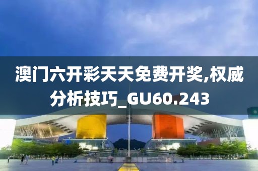 澳门六开彩天天免费开奖,权威分析技巧_GU60.243