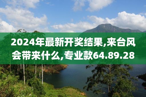 2024年最新开奖结果,来台风会带来什么,专业款64.89.28