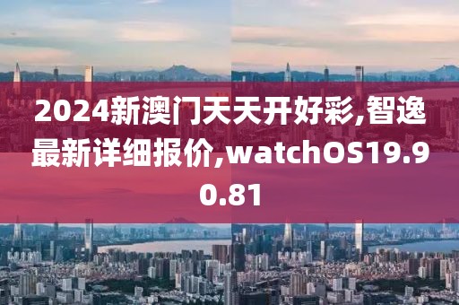 2024新澳门天天开好彩,智逸最新详细报价,watchOS19.90.81