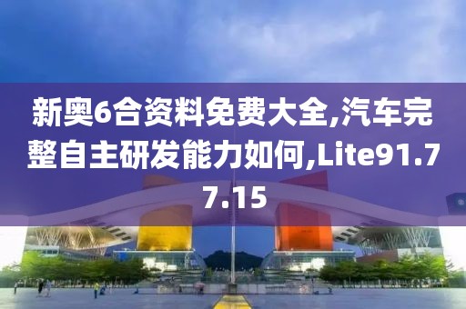 新奥6合资料免费大全,汽车完整自主研发能力如何,Lite91.77.15