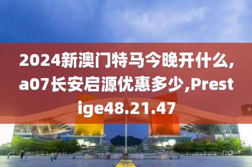 2024新澳门特马今晚开什么,a07长安启源优惠多少,Prestige48.21.47