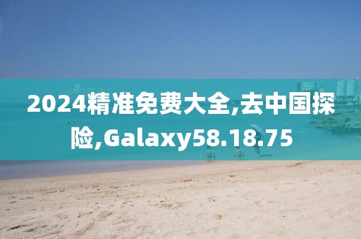 2024精准免费大全,去中国探险,Galaxy58.18.75