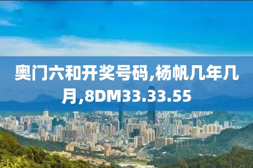 奥门六和开奖号码,杨帆几年几月,8DM33.33.55