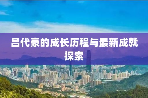 吕代豪的成长历程与最新成就探索
