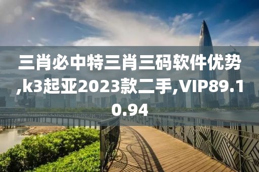 三肖必中特三肖三码软件优势,k3起亚2023款二手,VIP89.10.94