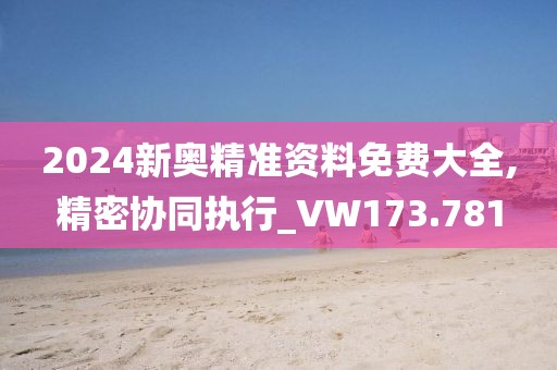 2024新奥精准资料免费大全,精密协同执行_VW173.781