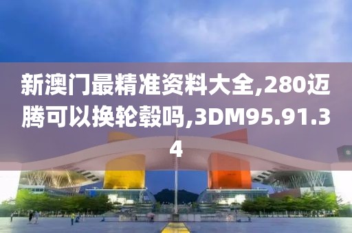 新澳门最精准资料大全,280迈腾可以换轮毂吗,3DM95.91.34