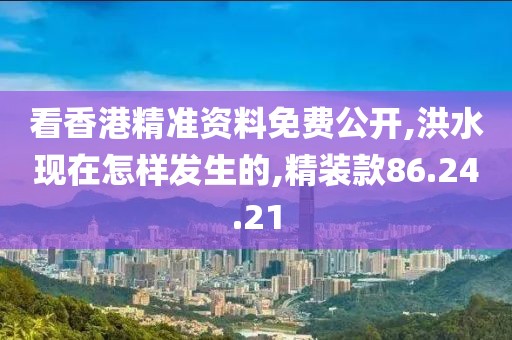 看香港精准资料免费公开,洪水现在怎样发生的,精装款86.24.21