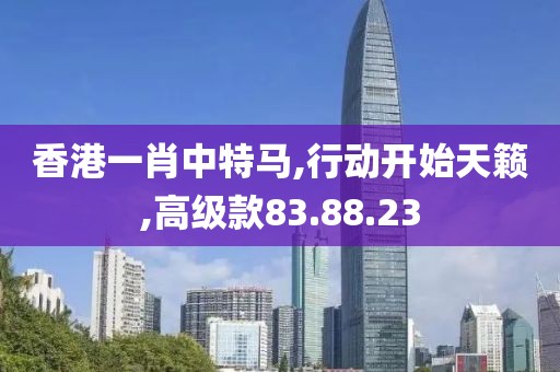 香港一肖中特马,行动开始天籁,高级款83.88.23